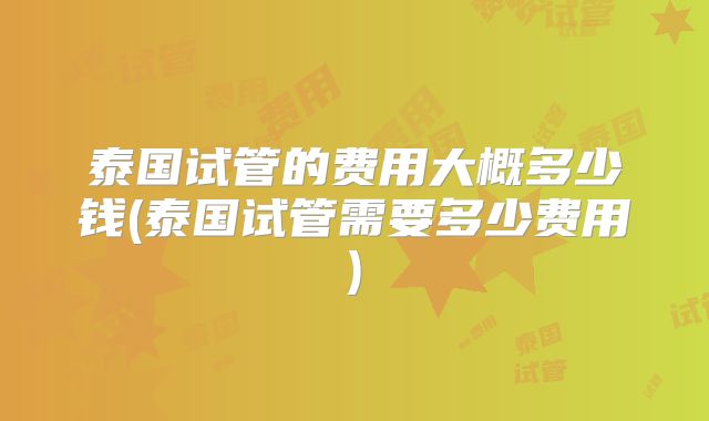 泰国试管的费用大概多少钱(泰国试管需要多少费用)