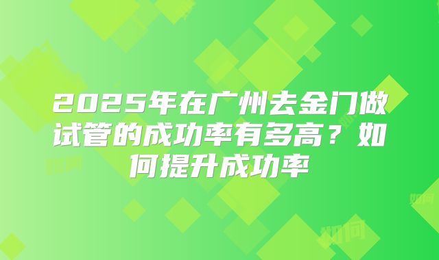 2025年在广州去金门做试管的成功率有多高？如何提升成功率