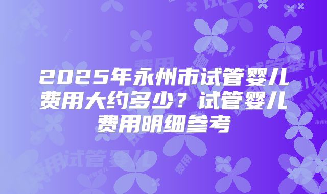 2025年永州市试管婴儿费用大约多少？试管婴儿费用明细参考