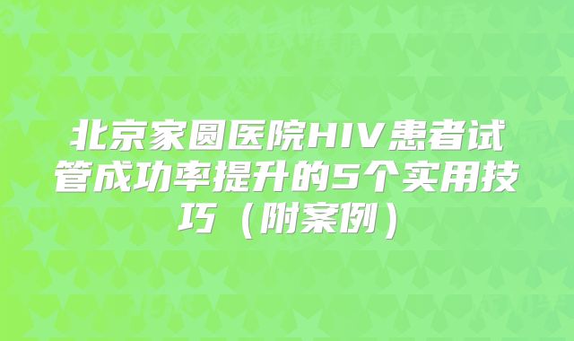 北京家圆医院HIV患者试管成功率提升的5个实用技巧（附案例）