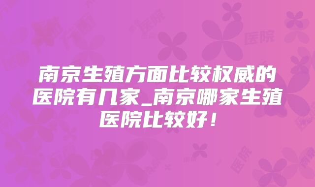 南京生殖方面比较权威的医院有几家_南京哪家生殖医院比较好！