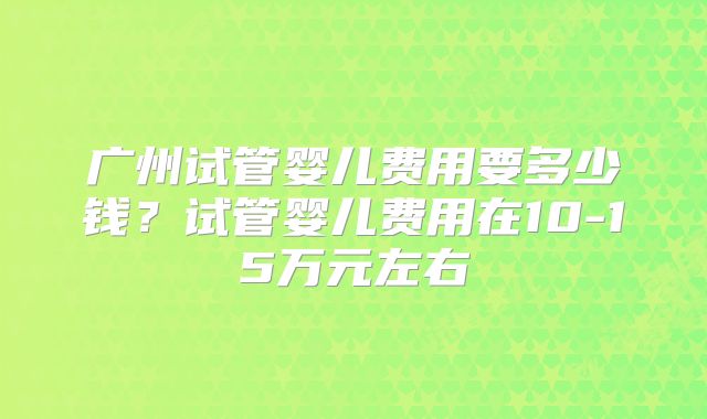 广州试管婴儿费用要多少钱?试管婴儿费用在10-15万元左右