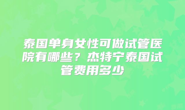 泰国单身女性可做试管医院有哪些？杰特宁泰国试管费用多少