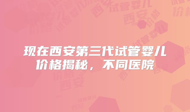 现在西安第三代试管婴儿价格揭秘,不同医院