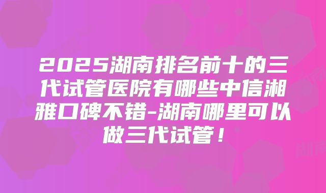 2025湖南排名前十的三代试管医院有哪些中信湘雅口碑不错-湖南哪里可以做三代试管！