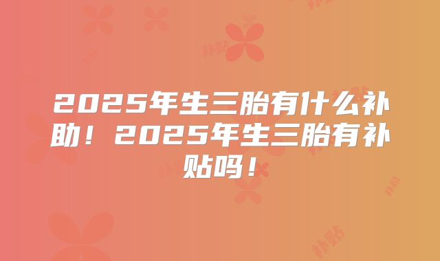 2025年生三胎有什么补助!2025年生三胎有补贴吗!