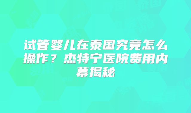 试管婴儿在泰国究竟怎么操作？杰特宁医院费用内幕揭秘