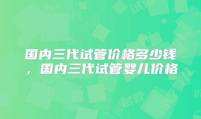 国内三代试管价格多少钱,国内三代试管婴儿价格