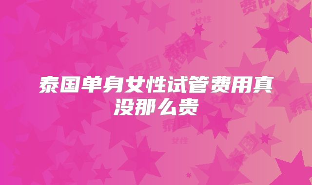 泰国单身女性试管费用真没那么贵