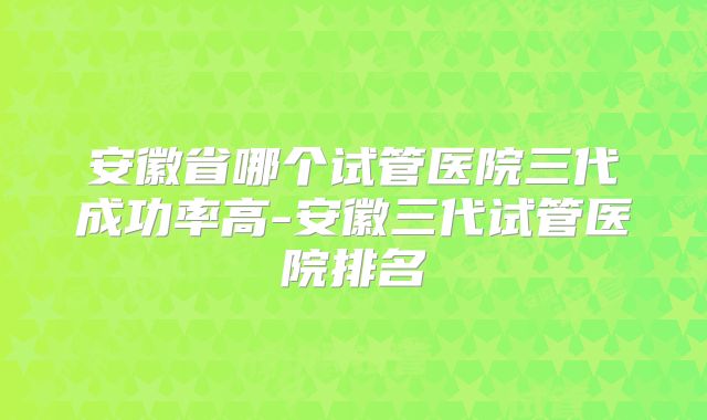 安徽省哪个试管医院三代成功率高-安徽三代试管医院排名