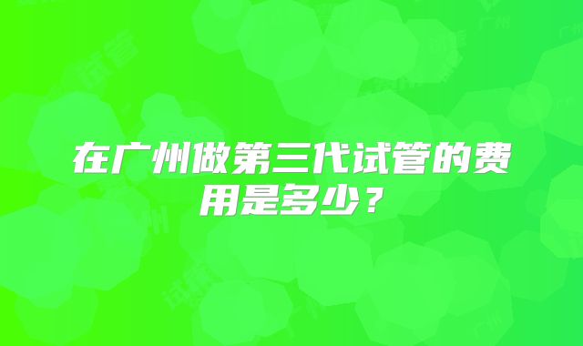 在广州做第三代试管的费用是多少？