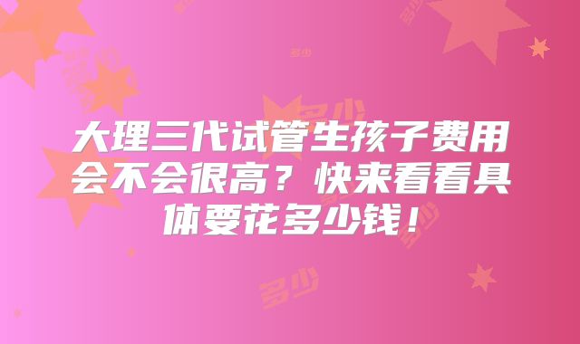 大理三代试管生孩子费用会不会很高？快来看看具体要花多少钱！