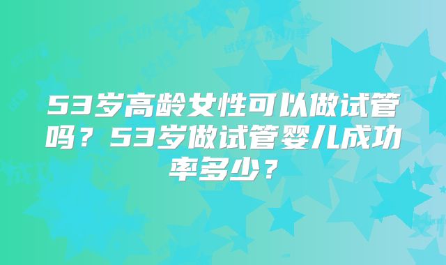 53岁高龄女性可以做试管吗？53岁做试管婴儿成功率多少？