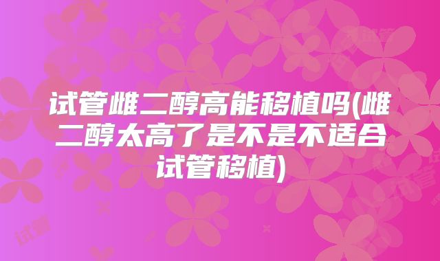 试管雌二醇高能移植吗(雌二醇太高了是不是不适合试管移植)