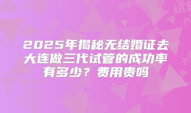 2025年揭秘无结婚证去大连做三代试管的成功率有多少？费用贵吗