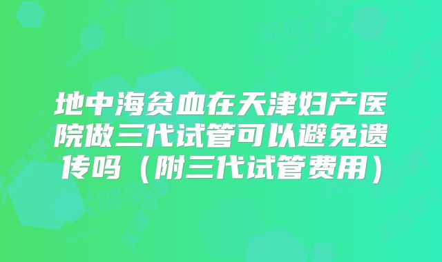 地中海贫血在天津妇产医院做三代试管可以避免遗传吗（附三代试管费用）