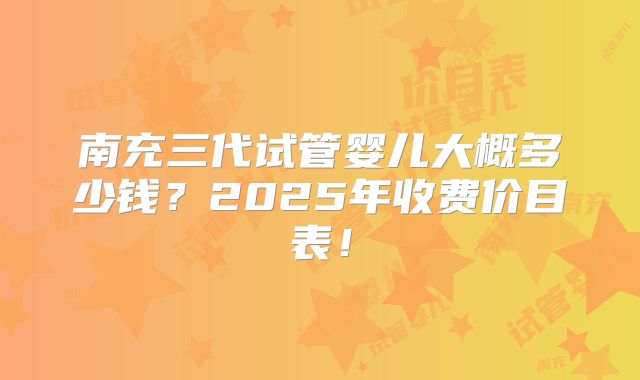 南充三代试管婴儿大概多少钱?2025年收费价目表!