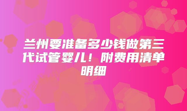 兰州要准备多少钱做第三代试管婴儿！附费用清单明细