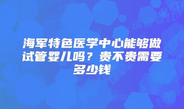 海军特色医学中心能够做试管婴儿吗？贵不贵需要多少钱