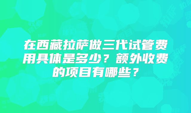 在西藏拉萨做三代试管费用具体是多少?额外收费的项目有哪些?