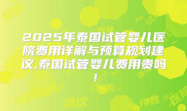 2025年泰国试管婴儿医院费用详解与预算规划建议,泰国试管婴儿费用贵吗！