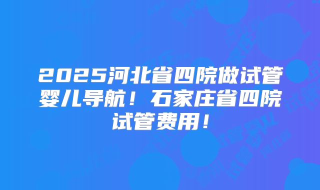 2025河北省四院做试管婴儿导航！石家庄省四院试管费用！
