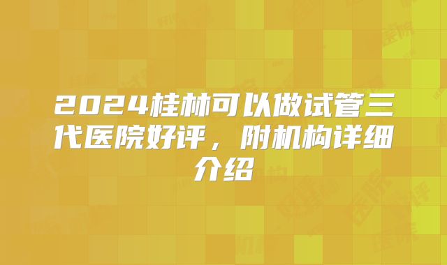 2024桂林可以做试管三代医院好评，附机构详细介绍