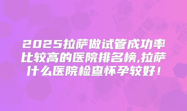 2025拉萨做试管成功率比较高的医院排名榜,拉萨什么医院检查怀孕较好！