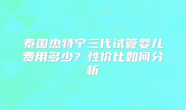 泰国杰特宁三代试管婴儿费用多少？性价比如何分析