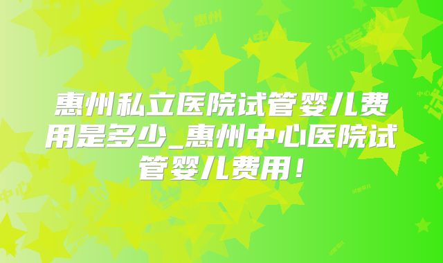 惠州私立医院试管婴儿费用是多少_惠州中心医院试管婴儿费用！