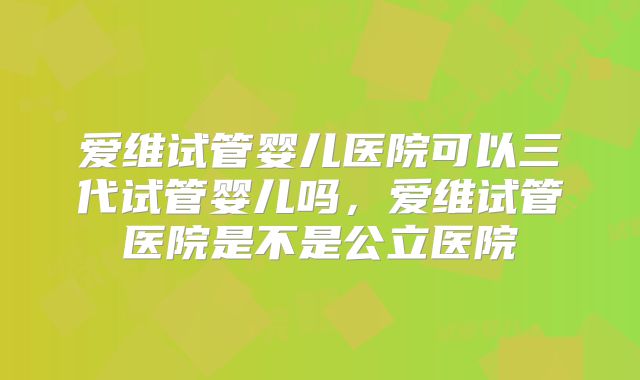 爱维试管婴儿医院可以三代试管婴儿吗，爱维试管医院是不是公立医院