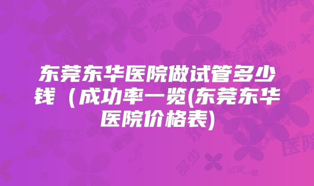 东莞东华医院做试管多少钱（成功率一览(东莞东华医院价格表)