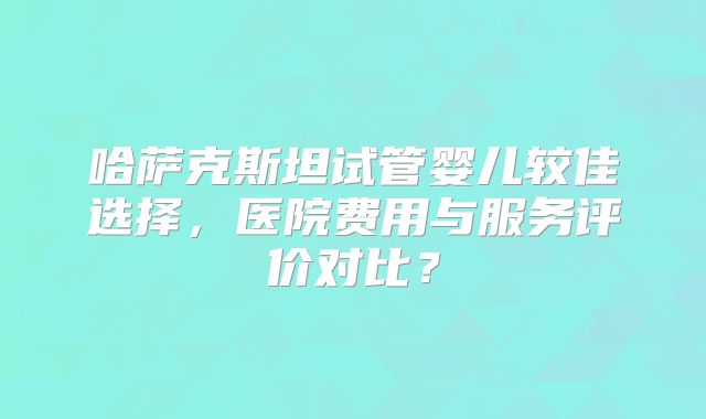 哈萨克斯坦试管婴儿较佳选择，医院费用与服务评价对比？