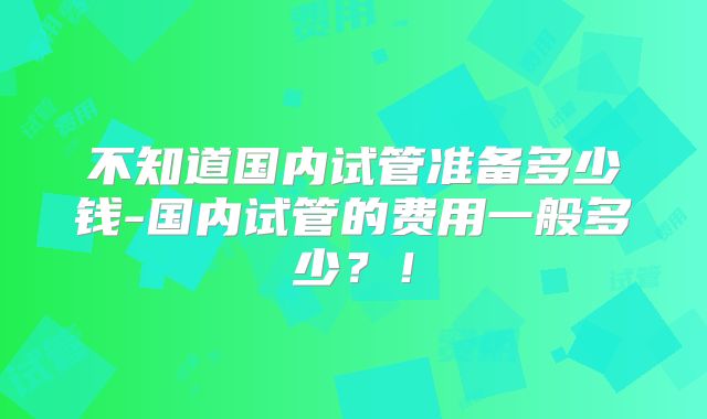 不知道国内试管准备多少钱-国内试管的费用一般多少？！