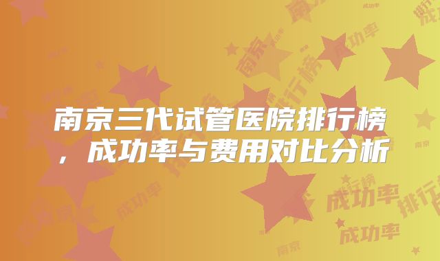 南京三代试管医院排行榜，成功率与费用对比分析