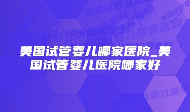 美国试管婴儿哪家医院_美国试管婴儿医院哪家好