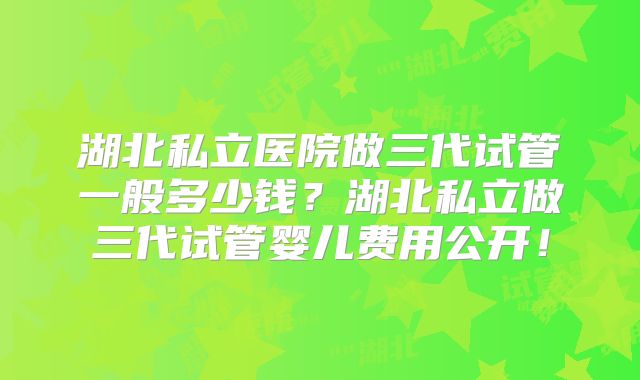 湖北私立医院做三代试管一般多少钱？湖北私立做三代试管婴儿费用公开！
