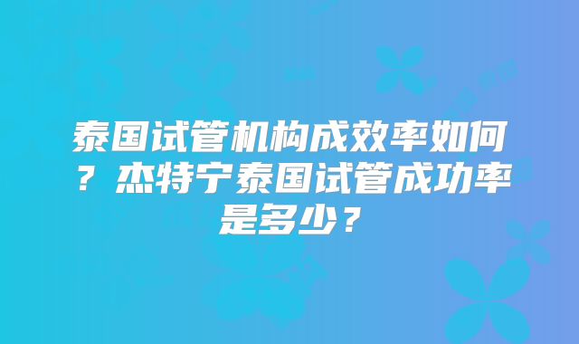 泰国试管机构成效率如何？杰特宁泰国试管成功率是多少？