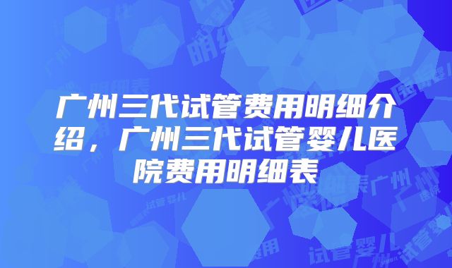 广州三代试管费用明细介绍,广州三代试管婴儿医院费用明细表