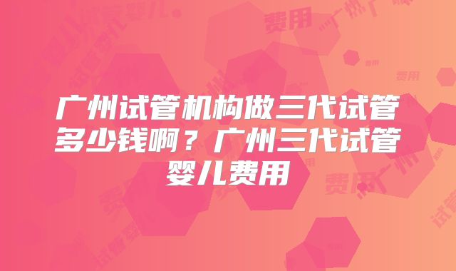 广州试管机构做三代试管多少钱啊？广州三代试管婴儿费用