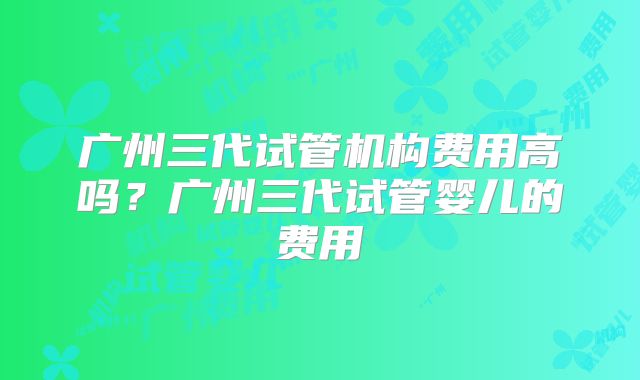 广州三代试管机构费用高吗？广州三代试管婴儿的费用