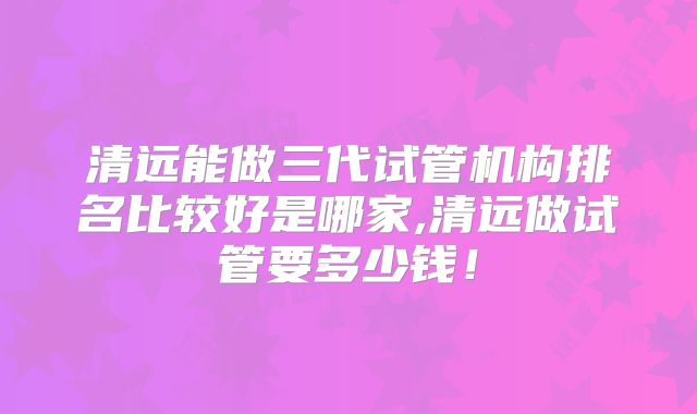清远能做三代试管机构排名比较好是哪家,清远做试管要多少钱!