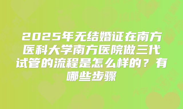 2025年无结婚证在南方医科大学南方医院做三代试管的流程是怎么样的？有哪些步骤