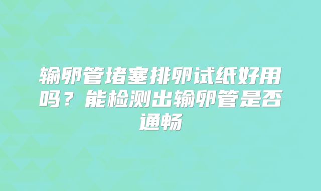 输卵管堵塞排卵试纸好用吗？能检测出输卵管是否通畅