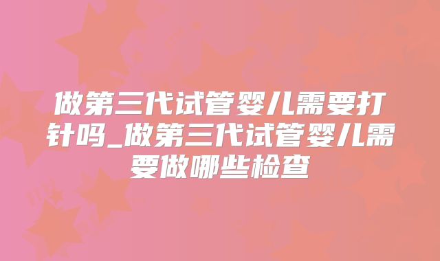 做第三代试管婴儿需要打针吗_做第三代试管婴儿需要做哪些检查