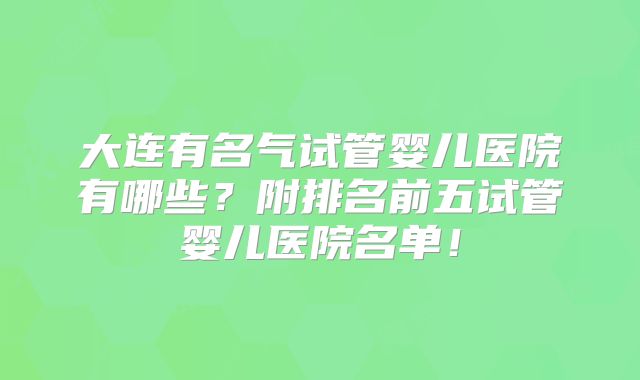 大连有名气试管婴儿医院有哪些？附排名前五试管婴儿医院名单！