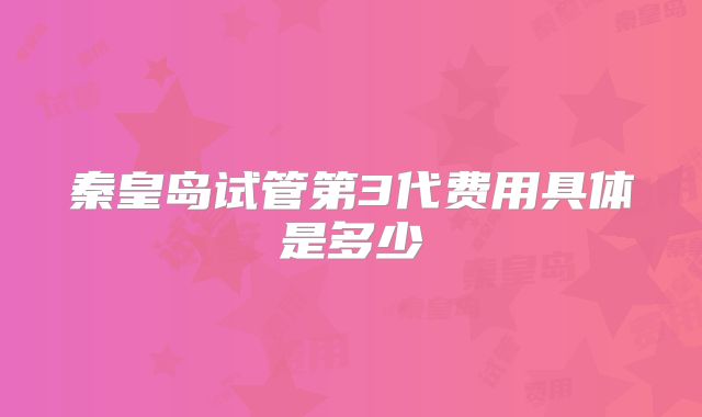 秦皇岛试管第3代费用具体是多少