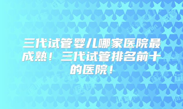 三代试管婴儿哪家医院最成熟！三代试管排名前十的医院！