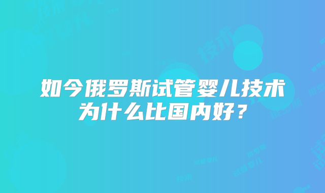 如今俄罗斯试管婴儿技术为什么比国内好？