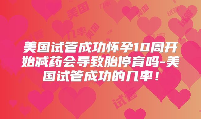 美国试管成功怀孕10周开始减药会导致胎停育吗-美国试管成功的几率！